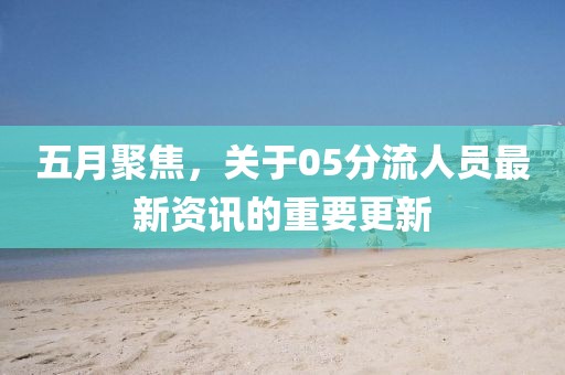 五月聚焦，关于05分流人员最新资讯的重要更新