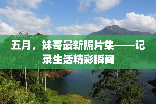 五月，妹哥最新照片集——记录生活精彩瞬间