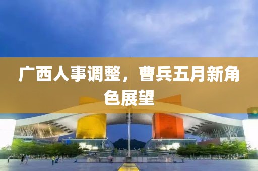 广西人事调整，曹兵五月新角色展望