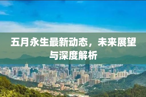 五月永生最新动态，未来展望与深度解析