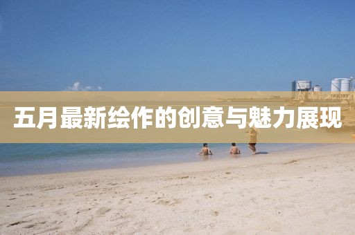 五月最新绘作的创意与魅力展现