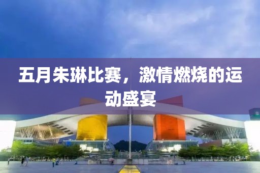 五月朱琳比赛，激情燃烧的运动盛宴