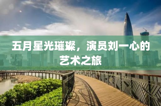 五月星光璀璨，演员刘一心的艺术之旅