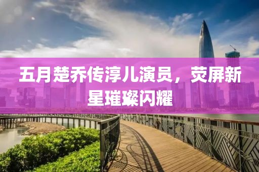 五月楚乔传淳儿演员，荧屏新星璀璨闪耀