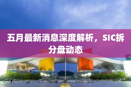 五月最新消息深度解析，SIC拆分盘动态