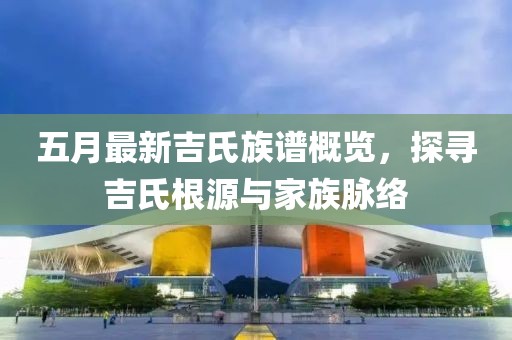 五月最新吉氏族谱概览，探寻吉氏根源与家族脉络
