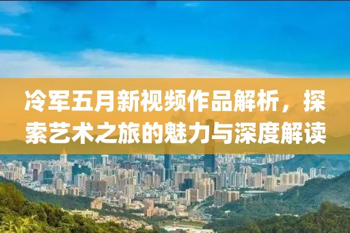 冷军五月新视频作品解析，探索艺术之旅的魅力与深度解读