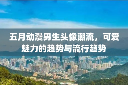 五月动漫男生头像潮流，可爱魅力的趋势与流行趋势