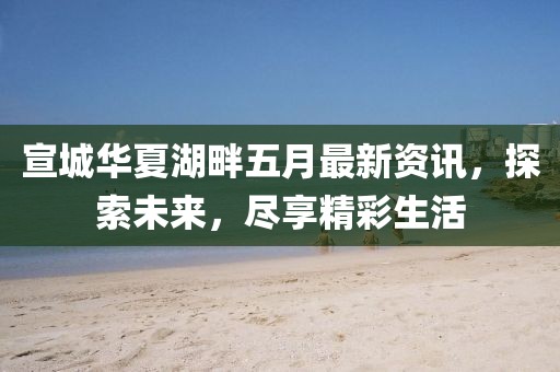 宣城华夏湖畔五月最新资讯，探索未来，尽享精彩生活