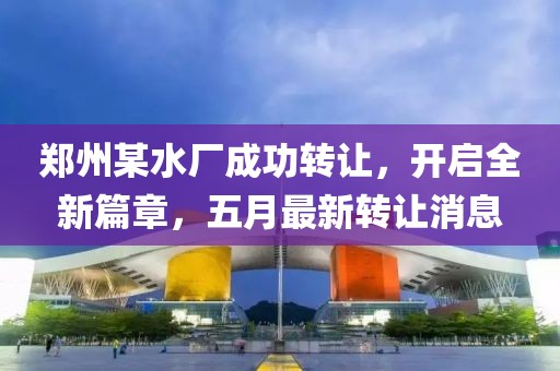 郑州某水厂成功转让，开启全新篇章，五月最新转让消息