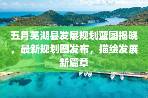 五月芜湖县发展规划蓝图揭晓，最新规划图发布，描绘发展新篇章
