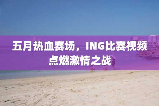 五月热血赛场，ING比赛视频点燃激情之战