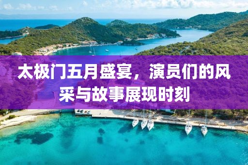 太极门五月盛宴，演员们的风采与故事展现时刻