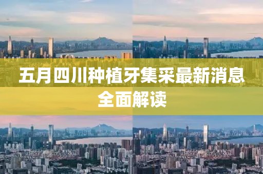 五月四川种植牙集采最新消息全面解读