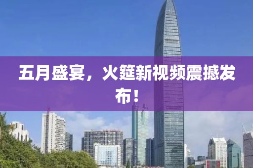 五月盛宴，火筵新视频震撼发布！