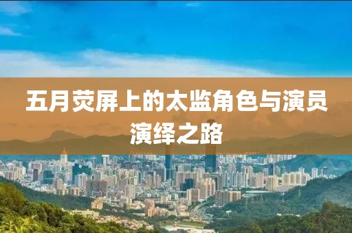五月荧屏上的太监角色与演员演绎之路