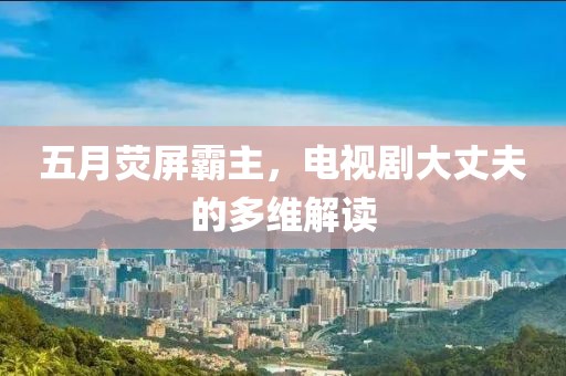 五月荧屏霸主，电视剧大丈夫的多维解读