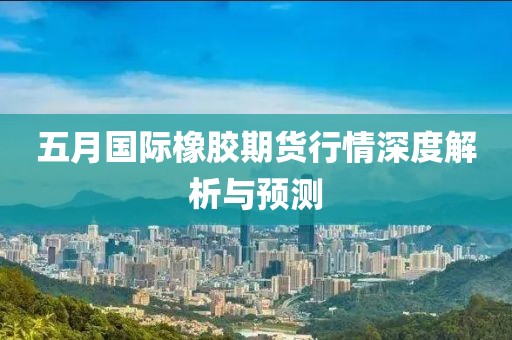 五月国际橡胶期货行情深度解析与预测