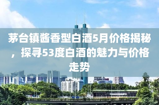 茅台镇酱香型白酒5月价格揭秘，探寻53度白酒的魅力与价格走势