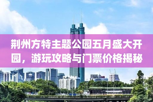 荆州方特主题公园五月盛大开园，游玩攻略与门票价格揭秘