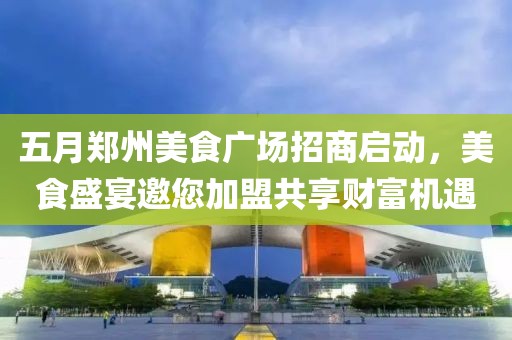 五月郑州美食广场招商启动，美食盛宴邀您加盟共享财富机遇