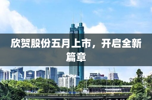欣贺股份五月上市，开启全新篇章