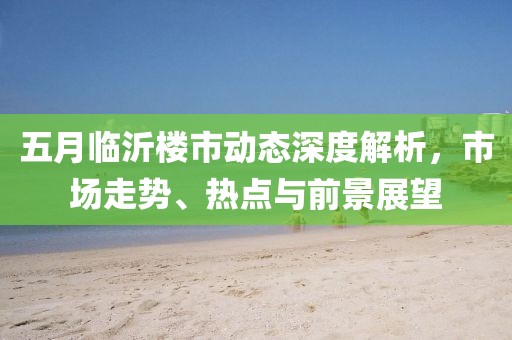 五月临沂楼市动态深度解析，市场走势、热点与前景展望