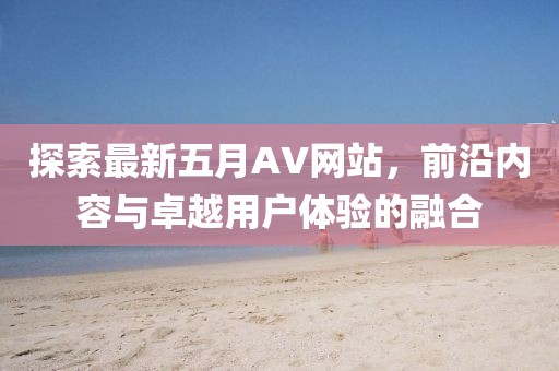 探索最新五月AV网站，前沿内容与卓越用户体验的融合