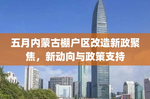 五月内蒙古棚户区改造新政聚焦，新动向与政策支持