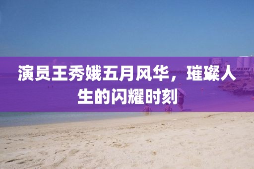 演员王秀娥五月风华，璀璨人生的闪耀时刻