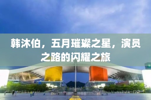 韩沐伯，五月璀璨之星，演员之路的闪耀之旅