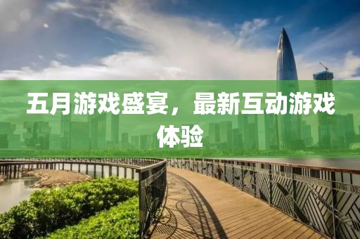 五月游戏盛宴，最新互动游戏体验