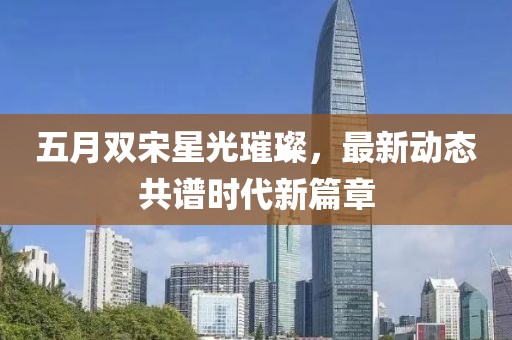 五月双宋星光璀璨，最新动态共谱时代新篇章