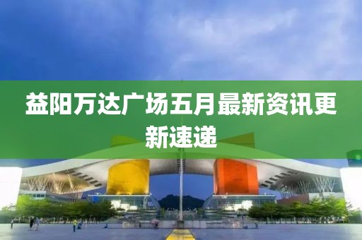 益阳万达广场五月最新资讯更新速递