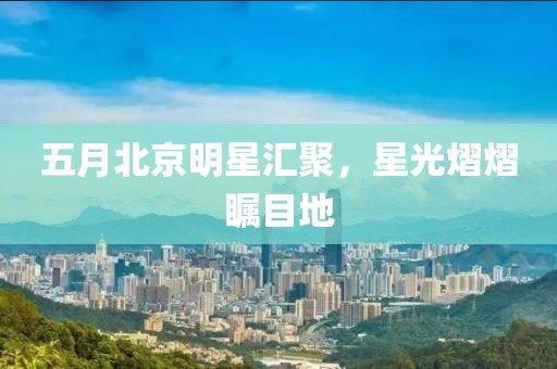 五月北京明星汇聚，星光熠熠瞩目地