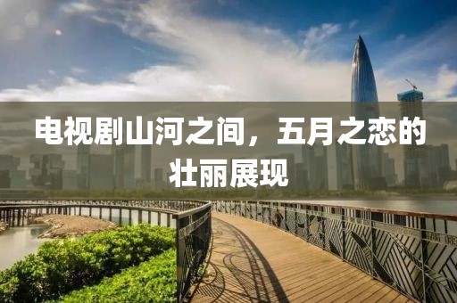 电视剧山河之间，五月之恋的壮丽展现