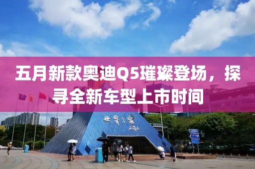五月新款奥迪Q5璀璨登场，探寻全新车型上市时间