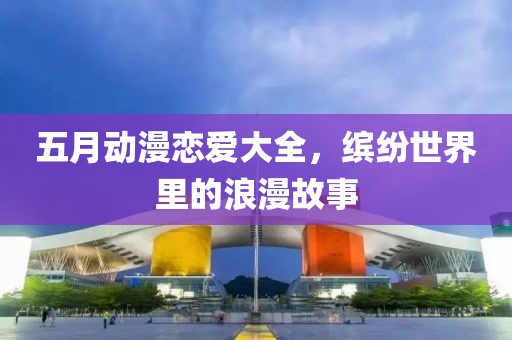 五月动漫恋爱大全，缤纷世界里的浪漫故事