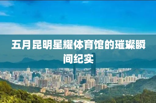 五月昆明星耀体育馆的璀璨瞬间纪实