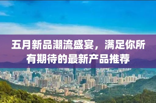 五月新品潮流盛宴，满足你所有期待的最新产品推荐