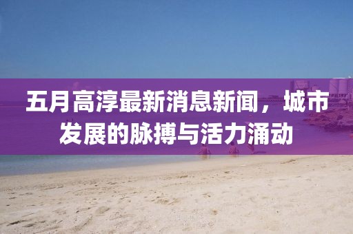 五月高淳最新消息新闻，城市发展的脉搏与活力涌动