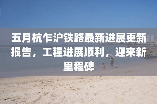 五月杭乍沪铁路最新进展更新报告，工程进展顺利，迎来新里程碑
