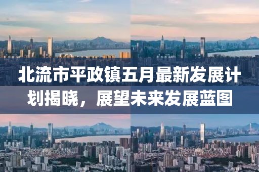 北流市平政镇五月最新发展计划揭晓，展望未来发展蓝图