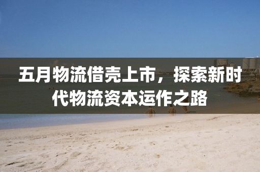 五月物流借壳上市，探索新时代物流资本运作之路