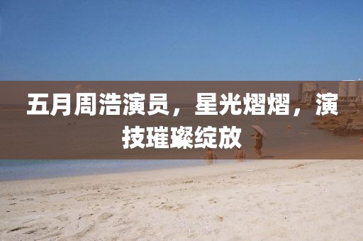 五月周浩演员，星光熠熠，演技璀璨绽放