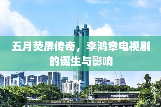五月荧屏传奇，李鸿章电视剧的诞生与影响