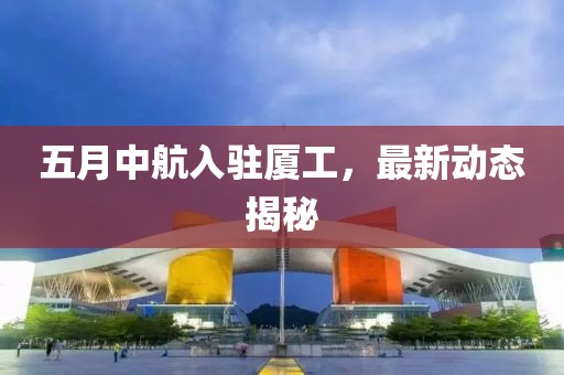 五月中航入驻厦工，最新动态揭秘
