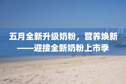 五月全新升级奶粉，营养焕新——迎接全新奶粉上市季