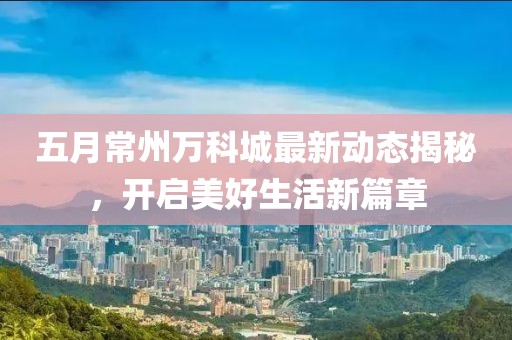 五月常州万科城最新动态揭秘，开启美好生活新篇章
