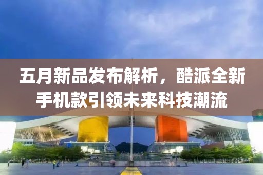 五月新品发布解析，酷派全新手机款引领未来科技潮流